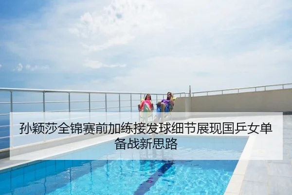孙颖莎全锦赛前加练接发球细节展现国乒女单备战新思路