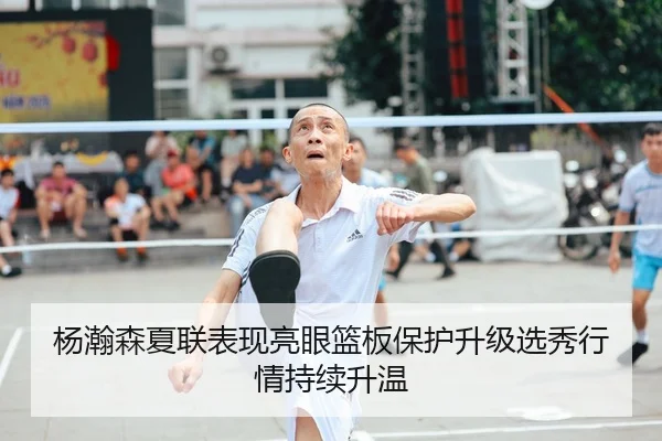 杨瀚森夏联表现亮眼篮板保护升级选秀行情持续升温