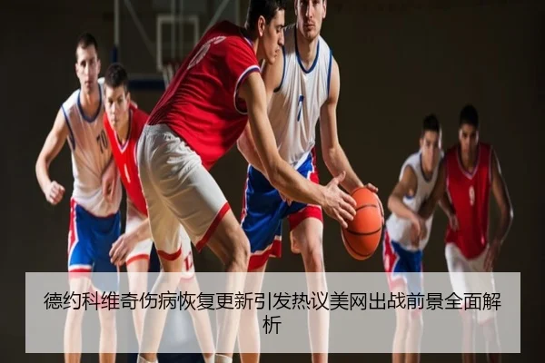 德约科维奇伤病恢复更新引发热议美网出战前景全面解析