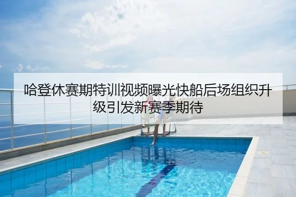 哈登休赛期特训视频曝光快船后场组织升级引发新赛季期待
