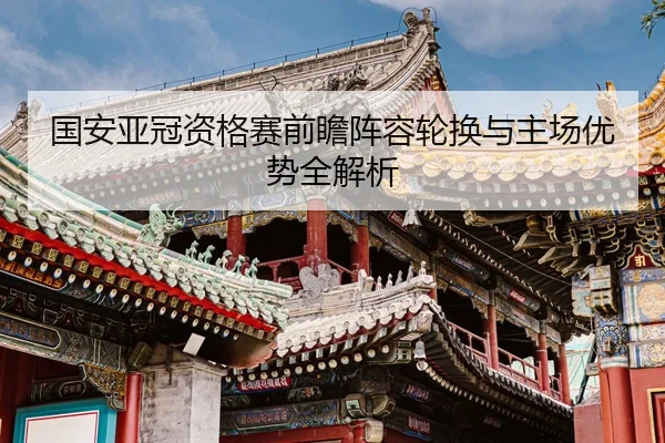 国安亚冠资格赛前瞻阵容轮换与主场优势全解析